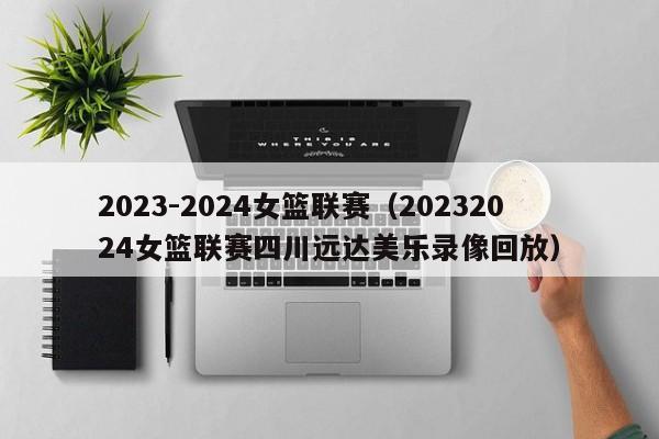 2023-2024女篮联赛（20232024女篮联赛四川远达美乐录像回放）